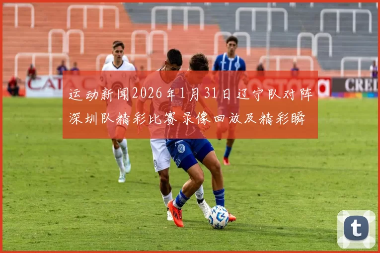 运动新闻2026年1月31日辽宁队对阵深圳队精彩比赛录像回放及精彩瞬间分析