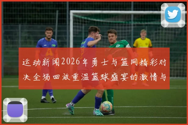 运动新闻2026年勇士与篮网精彩对决全场回放重温篮球盛宴的激情与精彩瞬间