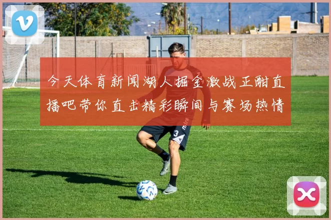 今天体育新闻湖人掘金激战正酣直播吧带你直击精彩瞬间与赛场热情