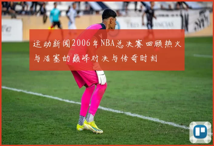 运动新闻2006年NBA总决赛回顾热火与活塞的巅峰对决与传奇时刻