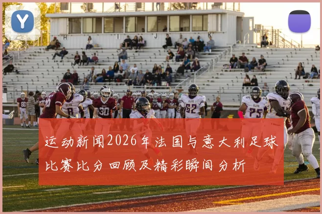 运动新闻2026年法国与意大利足球比赛比分回顾及精彩瞬间分析