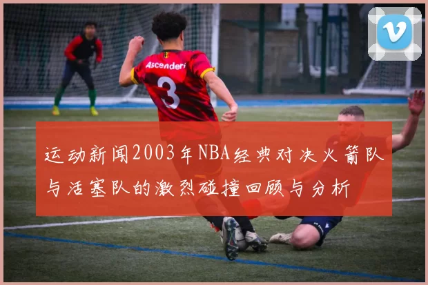 运动新闻2003年NBA经典对决火箭队与活塞队的激烈碰撞回顾与分析