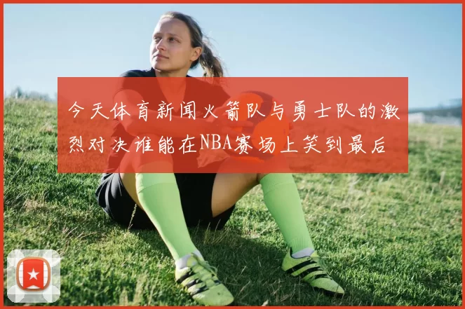 今天体育新闻火箭队与勇士队的激烈对决谁能在NBA赛场上笑到最后
